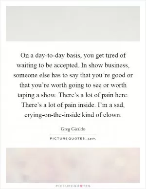 On a day-to-day basis, you get tired of waiting to be accepted. In show business, someone else has to say that you’re good or that you’re worth going to see or worth taping a show. There’s a lot of pain here. There’s a lot of pain inside. I’m a sad, crying-on-the-inside kind of clown Picture Quote #1
