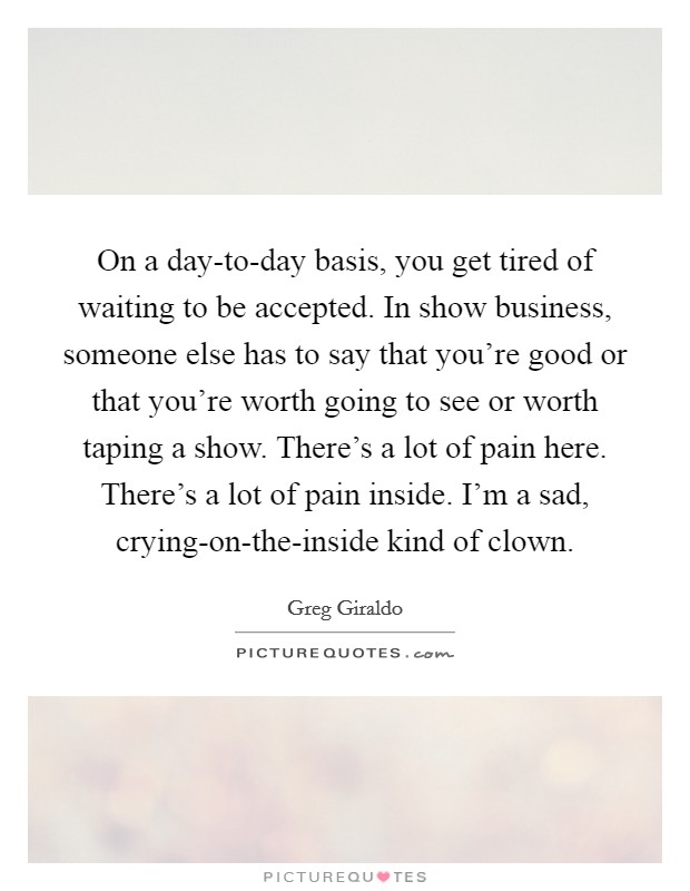 On a day-to-day basis, you get tired of waiting to be accepted. In show business, someone else has to say that you're good or that you're worth going to see or worth taping a show. There's a lot of pain here. There's a lot of pain inside. I'm a sad, crying-on-the-inside kind of clown Picture Quote #1