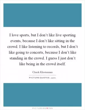 I love sports, but I don’t like live sporting events, because I don’t like sitting in the crowd. I like listening to records, but I don’t like going to concerts, because I don’t like standing in the crowd. I guess I just don’t like being in the crowd itself Picture Quote #1