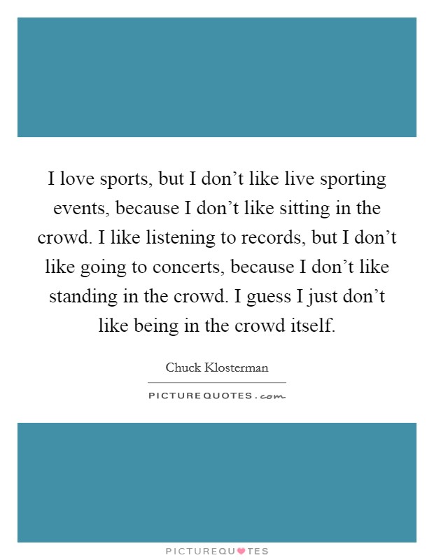 I love sports, but I don't like live sporting events, because I don't like sitting in the crowd. I like listening to records, but I don't like going to concerts, because I don't like standing in the crowd. I guess I just don't like being in the crowd itself Picture Quote #1