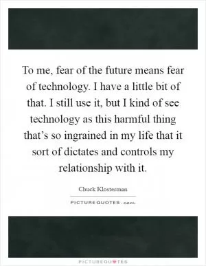 To me, fear of the future means fear of technology. I have a little bit of that. I still use it, but I kind of see technology as this harmful thing that’s so ingrained in my life that it sort of dictates and controls my relationship with it Picture Quote #1