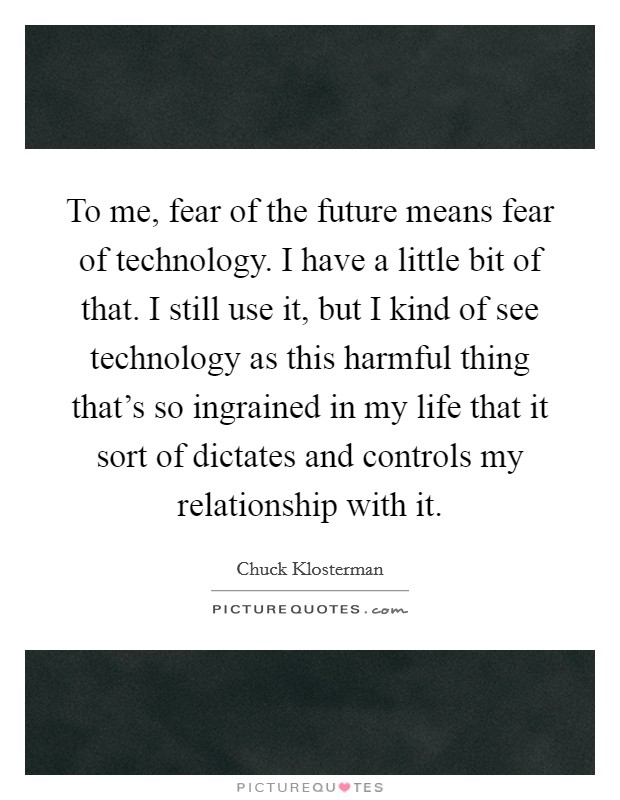 To me, fear of the future means fear of technology. I have a little bit of that. I still use it, but I kind of see technology as this harmful thing that's so ingrained in my life that it sort of dictates and controls my relationship with it Picture Quote #1