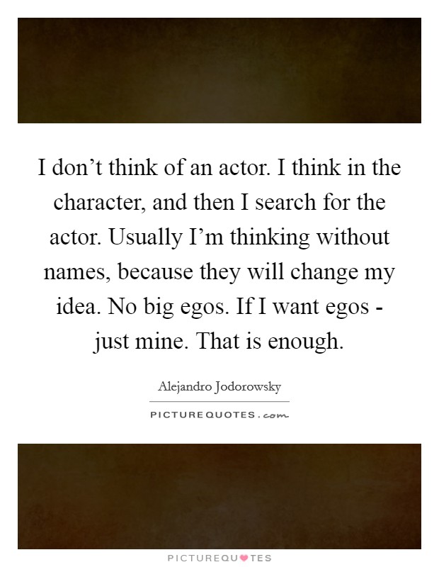 I don't think of an actor. I think in the character, and then I search for the actor. Usually I'm thinking without names, because they will change my idea. No big egos. If I want egos - just mine. That is enough Picture Quote #1