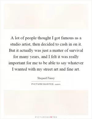 A lot of people thought I got famous as a studio artist, then decided to cash in on it. But it actually was just a matter of survival for many years, and I felt it was really important for me to be able to say whatever I wanted with my street art and fine art Picture Quote #1