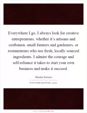 Everywhere I go, I always look for creative entrepreneurs, whether it’s artisans and craftsmen, small farmers and gardeners, or restaurateurs who use fresh, locally sourced ingredients. I admire the courage and self-reliance it takes to start your own business and make it succeed Picture Quote #1