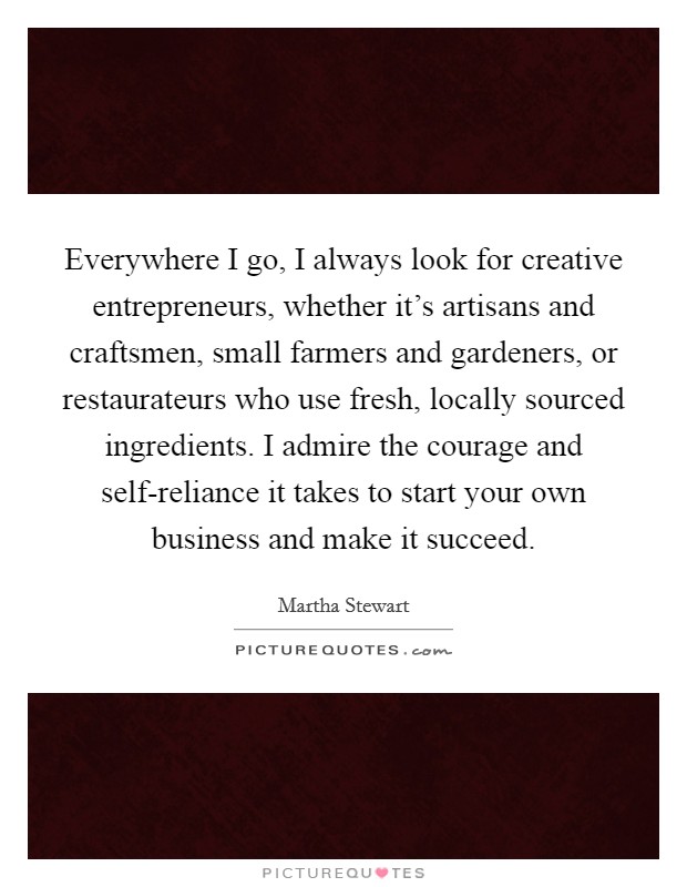 Everywhere I go, I always look for creative entrepreneurs, whether it's artisans and craftsmen, small farmers and gardeners, or restaurateurs who use fresh, locally sourced ingredients. I admire the courage and self-reliance it takes to start your own business and make it succeed Picture Quote #1
