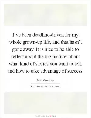 I’ve been deadline-driven for my whole grown-up life, and that hasn’t gone away. It is nice to be able to reflect about the big picture, about what kind of stories you want to tell, and how to take advantage of success Picture Quote #1