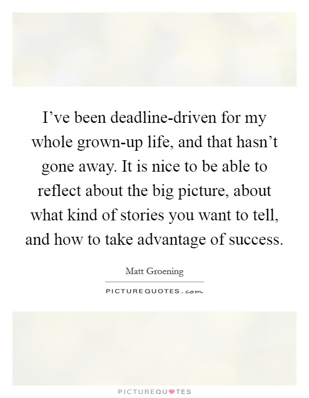 I've been deadline-driven for my whole grown-up life, and that hasn't gone away. It is nice to be able to reflect about the big picture, about what kind of stories you want to tell, and how to take advantage of success Picture Quote #1