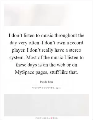 I don’t listen to music throughout the day very often. I don’t own a record player. I don’t really have a stereo system. Most of the music I listen to these days is on the web or on MySpace pages, stuff like that Picture Quote #1