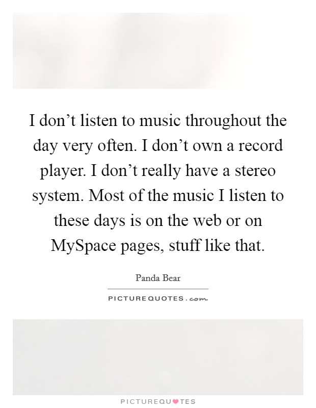I don't listen to music throughout the day very often. I don't own a record player. I don't really have a stereo system. Most of the music I listen to these days is on the web or on MySpace pages, stuff like that Picture Quote #1