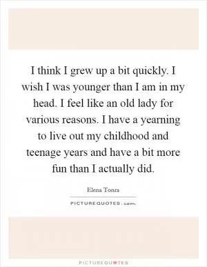 I think I grew up a bit quickly. I wish I was younger than I am in my head. I feel like an old lady for various reasons. I have a yearning to live out my childhood and teenage years and have a bit more fun than I actually did Picture Quote #1