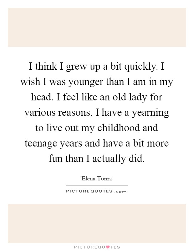 I think I grew up a bit quickly. I wish I was younger than I am in my head. I feel like an old lady for various reasons. I have a yearning to live out my childhood and teenage years and have a bit more fun than I actually did Picture Quote #1