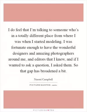 I do feel that I’m talking to someone who’s in a totally different place from where I was when I started modeling. I was fortunate enough to have the wonderful designers and amazing photographers around me, and editors that I knew, and if I wanted to ask a question, I asked them. So that gap has broadened a bit Picture Quote #1