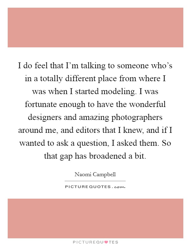 I do feel that I'm talking to someone who's in a totally different place from where I was when I started modeling. I was fortunate enough to have the wonderful designers and amazing photographers around me, and editors that I knew, and if I wanted to ask a question, I asked them. So that gap has broadened a bit Picture Quote #1