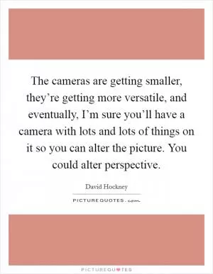 The cameras are getting smaller, they’re getting more versatile, and eventually, I’m sure you’ll have a camera with lots and lots of things on it so you can alter the picture. You could alter perspective Picture Quote #1