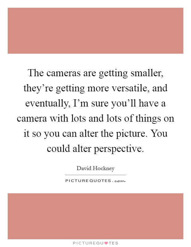 The cameras are getting smaller, they're getting more versatile, and eventually, I'm sure you'll have a camera with lots and lots of things on it so you can alter the picture. You could alter perspective Picture Quote #1