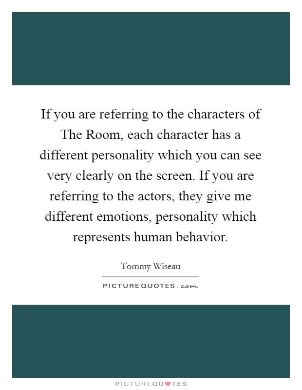 If you are referring to the characters of The Room, each character has a different personality which you can see very clearly on the screen. If you are referring to the actors, they give me different emotions, personality which represents human behavior Picture Quote #1
