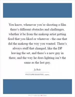 You know, whenever you’re shooting a film there’s different obstacles and challenges, whether it be from the makeup artist getting fired that you liked or whatever - the one that did the makeup the way you wanted. There’s always stuff that changed, like the DP leaving the set, and there’s a new guy in there, and the way he does lighting isn’t the same as the last guy Picture Quote #1