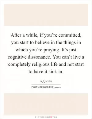 After a while, if you’re committed, you start to believe in the things in which you’re praying. It’s just cognitive dissonance. You can’t live a completely religious life and not start to have it sink in Picture Quote #1