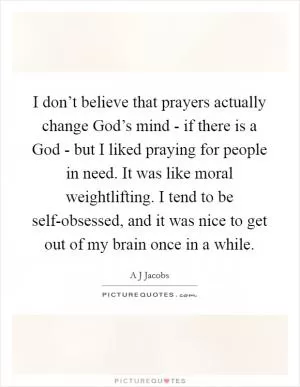 I don’t believe that prayers actually change God’s mind - if there is a God - but I liked praying for people in need. It was like moral weightlifting. I tend to be self-obsessed, and it was nice to get out of my brain once in a while Picture Quote #1