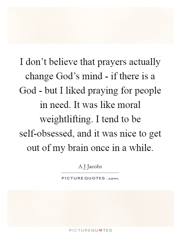 I don't believe that prayers actually change God's mind - if there is a God - but I liked praying for people in need. It was like moral weightlifting. I tend to be self-obsessed, and it was nice to get out of my brain once in a while Picture Quote #1