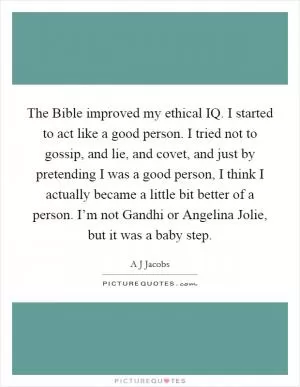 The Bible improved my ethical IQ. I started to act like a good person. I tried not to gossip, and lie, and covet, and just by pretending I was a good person, I think I actually became a little bit better of a person. I’m not Gandhi or Angelina Jolie, but it was a baby step Picture Quote #1
