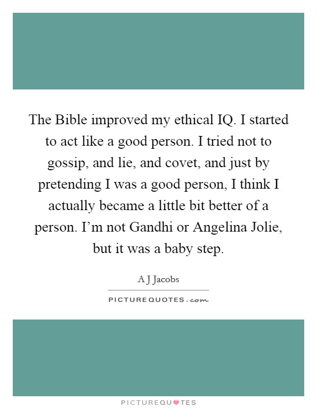 The Bible improved my ethical IQ. I started to act like a good person. I tried not to gossip, and lie, and covet, and just by pretending I was a good person, I think I actually became a little bit better of a person. I'm not Gandhi or Angelina Jolie, but it was a baby step Picture Quote #1