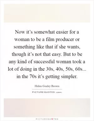 Now it’s somewhat easier for a woman to be a film producer or something like that if she wants, though it’s not that easy. But to be any kind of successful woman took a lot of doing in the  30s,  40s,  50s,  60s... in the  70s it’s getting simpler Picture Quote #1
