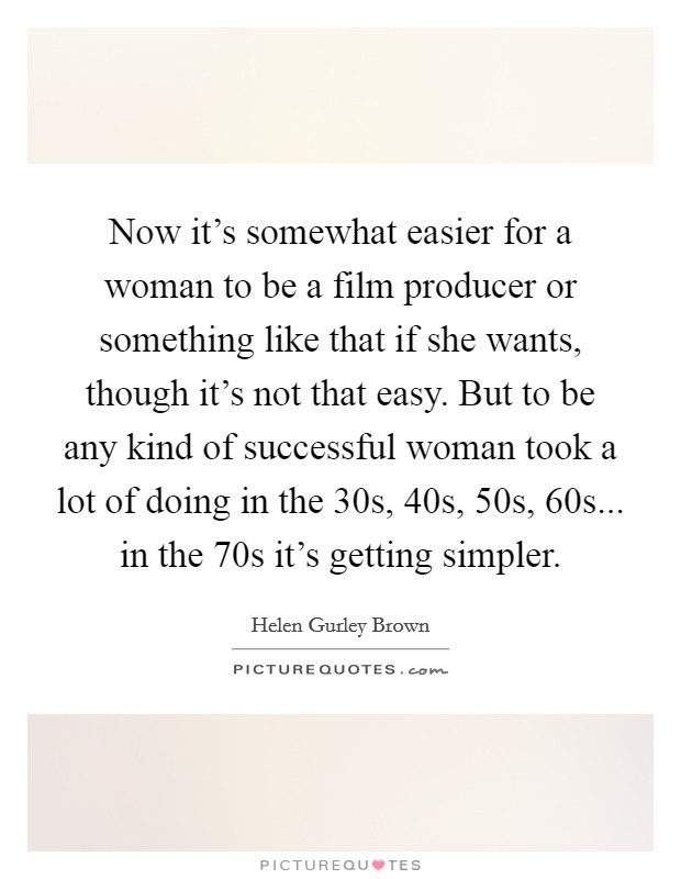 Now it's somewhat easier for a woman to be a film producer or something like that if she wants, though it's not that easy. But to be any kind of successful woman took a lot of doing in the  30s,  40s,  50s,  60s... in the  70s it's getting simpler Picture Quote #1
