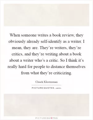 When someone writes a book review, they obviously already self-identify as a writer. I mean, they are. They’re writers, they’re critics, and they’re writing about a book about a writer who’s a critic. So I think it’s really hard for people to distance themselves from what they’re criticizing Picture Quote #1