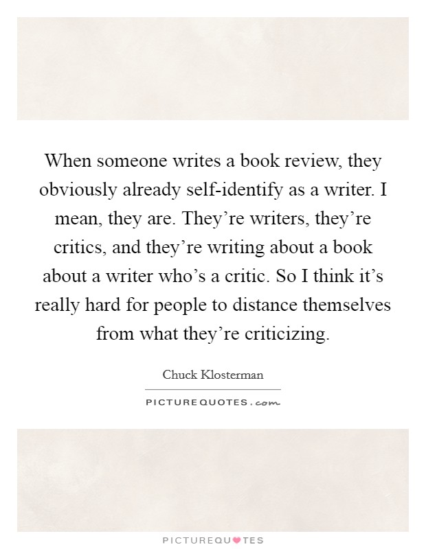 When someone writes a book review, they obviously already self-identify as a writer. I mean, they are. They're writers, they're critics, and they're writing about a book about a writer who's a critic. So I think it's really hard for people to distance themselves from what they're criticizing Picture Quote #1
