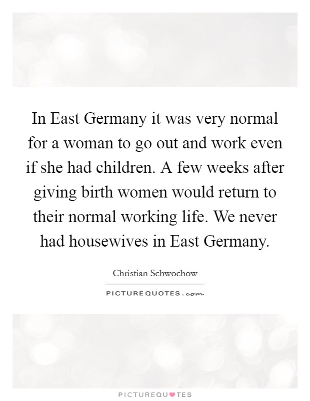 In East Germany it was very normal for a woman to go out and work even if she had children. A few weeks after giving birth women would return to their normal working life. We never had housewives in East Germany Picture Quote #1