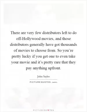 There are very few distributors left to do off-Hollywood movies, and those distributors generally have got thousands of movies to choose from. So you’re pretty lucky if you get one to even take your movie and it’s pretty rare that they pay anything upfront Picture Quote #1