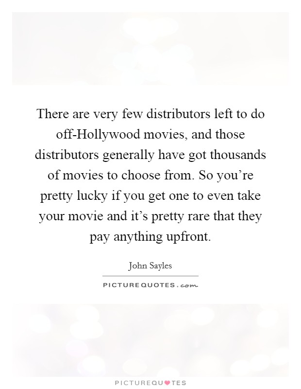 There are very few distributors left to do off-Hollywood movies, and those distributors generally have got thousands of movies to choose from. So you're pretty lucky if you get one to even take your movie and it's pretty rare that they pay anything upfront Picture Quote #1