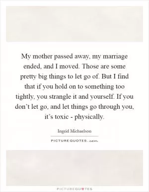 My mother passed away, my marriage ended, and I moved. Those are some pretty big things to let go of. But I find that if you hold on to something too tightly, you strangle it and yourself. If you don’t let go, and let things go through you, it’s toxic - physically Picture Quote #1