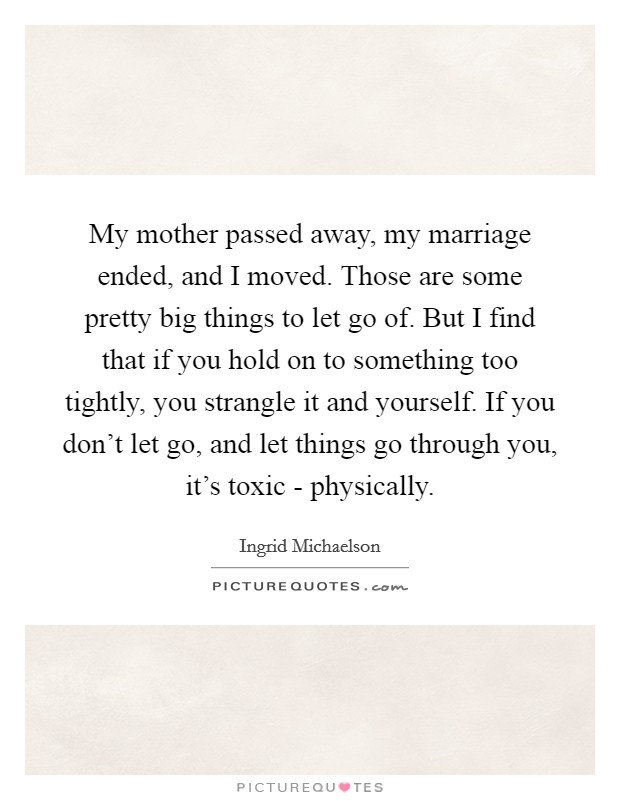 My mother passed away, my marriage ended, and I moved. Those are some pretty big things to let go of. But I find that if you hold on to something too tightly, you strangle it and yourself. If you don't let go, and let things go through you, it's toxic - physically Picture Quote #1