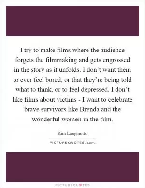 I try to make films where the audience forgets the filmmaking and gets engrossed in the story as it unfolds. I don’t want them to ever feel bored, or that they’re being told what to think, or to feel depressed. I don’t like films about victims - I want to celebrate brave survivors like Brenda and the wonderful women in the film Picture Quote #1