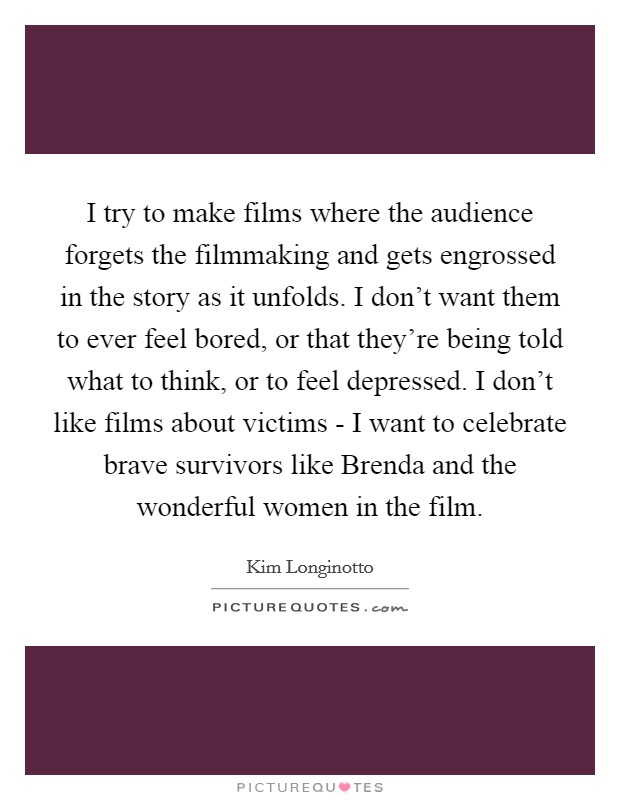 I try to make films where the audience forgets the filmmaking and gets engrossed in the story as it unfolds. I don't want them to ever feel bored, or that they're being told what to think, or to feel depressed. I don't like films about victims - I want to celebrate brave survivors like Brenda and the wonderful women in the film Picture Quote #1