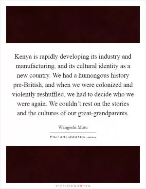 Kenya is rapidly developing its industry and manufacturing, and its cultural identity as a new country. We had a humongous history pre-British, and when we were colonized and violently reshuffled, we had to decide who we were again. We couldn’t rest on the stories and the cultures of our great-grandparents Picture Quote #1