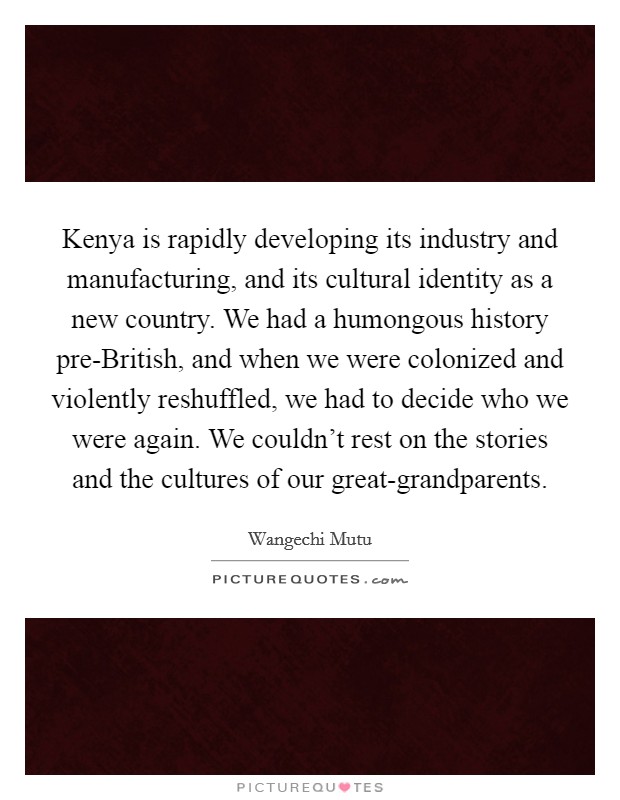 Kenya is rapidly developing its industry and manufacturing, and its cultural identity as a new country. We had a humongous history pre-British, and when we were colonized and violently reshuffled, we had to decide who we were again. We couldn't rest on the stories and the cultures of our great-grandparents Picture Quote #1