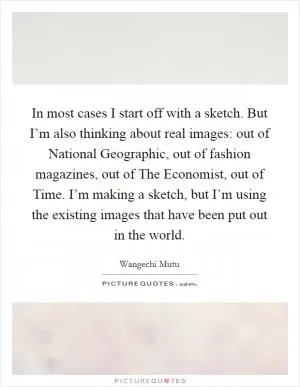 In most cases I start off with a sketch. But I’m also thinking about real images: out of National Geographic, out of fashion magazines, out of The Economist, out of Time. I’m making a sketch, but I’m using the existing images that have been put out in the world Picture Quote #1