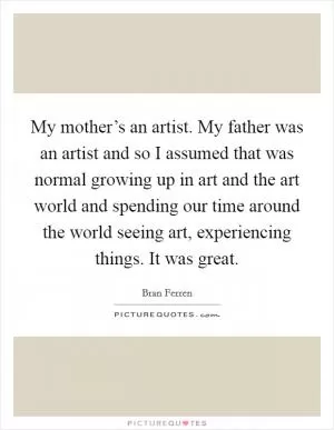 My mother’s an artist. My father was an artist and so I assumed that was normal growing up in art and the art world and spending our time around the world seeing art, experiencing things. It was great Picture Quote #1