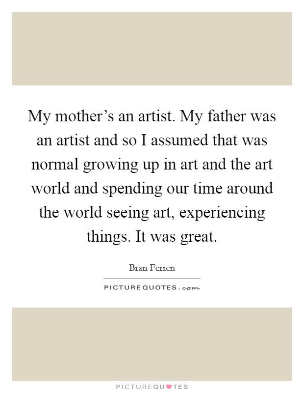 My mother's an artist. My father was an artist and so I assumed that was normal growing up in art and the art world and spending our time around the world seeing art, experiencing things. It was great Picture Quote #1