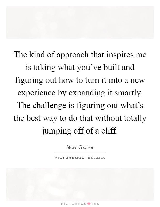 The kind of approach that inspires me is taking what you've built and figuring out how to turn it into a new experience by expanding it smartly. The challenge is figuring out what's the best way to do that without totally jumping off of a cliff Picture Quote #1