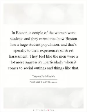 In Boston, a couple of the women were students and they mentioned how Boston has a huge student population, and that’s specific to their experiences of street harassment. They feel like the men were a lot more aggressive, particularly when it comes to social outings and things like that Picture Quote #1