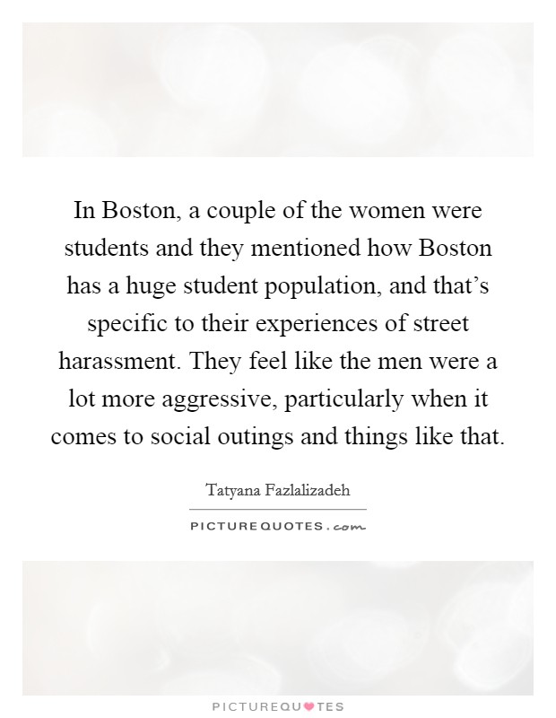 In Boston, a couple of the women were students and they mentioned how Boston has a huge student population, and that's specific to their experiences of street harassment. They feel like the men were a lot more aggressive, particularly when it comes to social outings and things like that Picture Quote #1