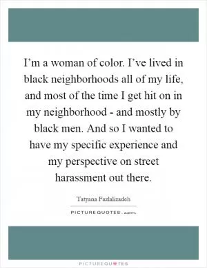 I’m a woman of color. I’ve lived in black neighborhoods all of my life, and most of the time I get hit on in my neighborhood - and mostly by black men. And so I wanted to have my specific experience and my perspective on street harassment out there Picture Quote #1