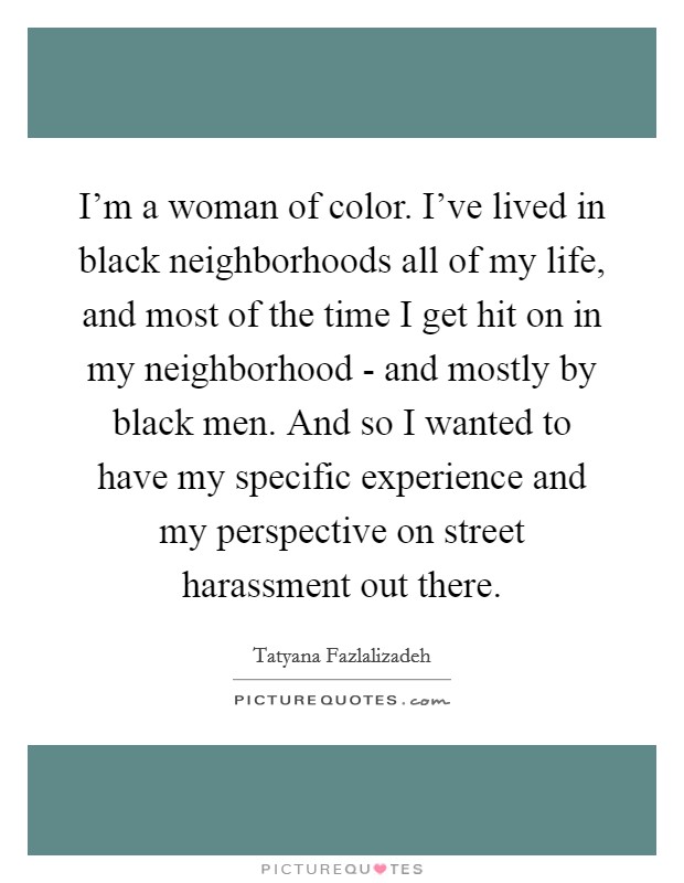 I'm a woman of color. I've lived in black neighborhoods all of my life, and most of the time I get hit on in my neighborhood - and mostly by black men. And so I wanted to have my specific experience and my perspective on street harassment out there Picture Quote #1