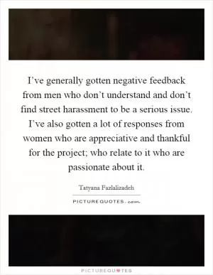 I’ve generally gotten negative feedback from men who don’t understand and don’t find street harassment to be a serious issue. I’ve also gotten a lot of responses from women who are appreciative and thankful for the project; who relate to it who are passionate about it Picture Quote #1