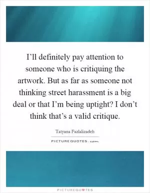 I’ll definitely pay attention to someone who is critiquing the artwork. But as far as someone not thinking street harassment is a big deal or that I’m being uptight? I don’t think that’s a valid critique Picture Quote #1